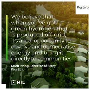 “We believe that when you've got green hydrogen that is produced off-grid, it's a real opportunity to devolve and democratise energy and bring it directly to communities.” Mark Irving, Director of Story at PlusZero
